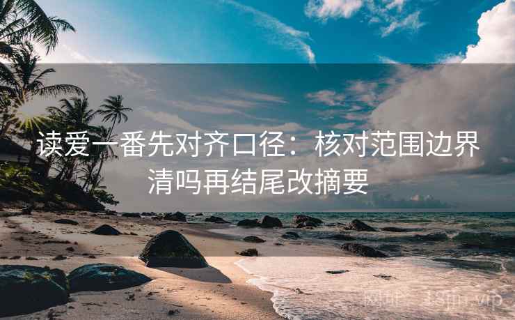 读爱一番先对齐口径：核对范围边界清吗再结尾改摘要