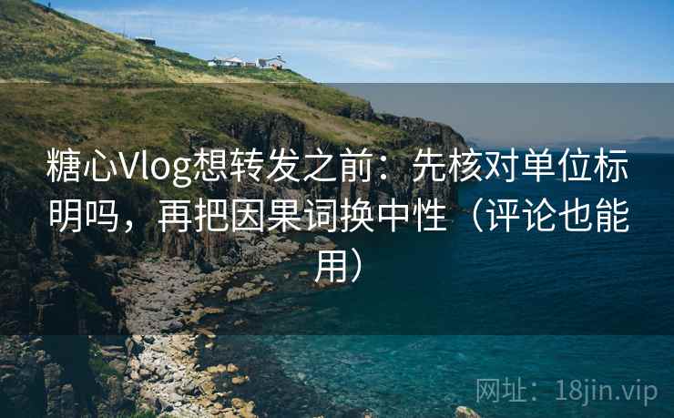 糖心Vlog想转发之前：先核对单位标明吗，再把因果词换中性（评论也能用）