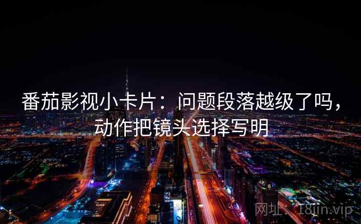 番茄影视小卡片：问题段落越级了吗，动作把镜头选择写明