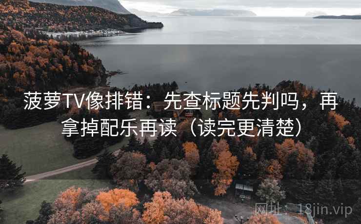 菠萝TV像排错：先查标题先判吗，再拿掉配乐再读（读完更清楚）
