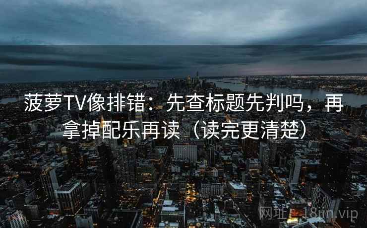 菠萝TV像排错：先查标题先判吗，再拿掉配乐再读（读完更清楚）