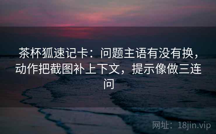 茶杯狐速记卡：问题主语有没有换，动作把截图补上下文，提示像做三连问