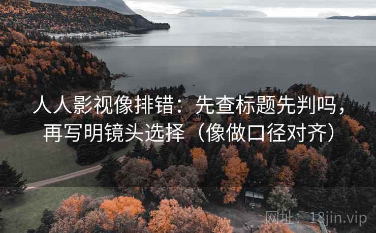 人人影视像排错：先查标题先判吗，再写明镜头选择（像做口径对齐）