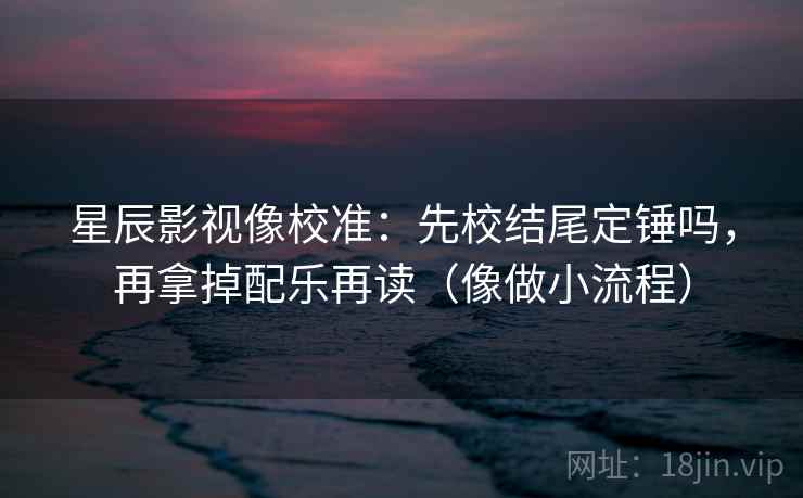 星辰影视像校准：先校结尾定锤吗，再拿掉配乐再读（像做小流程）