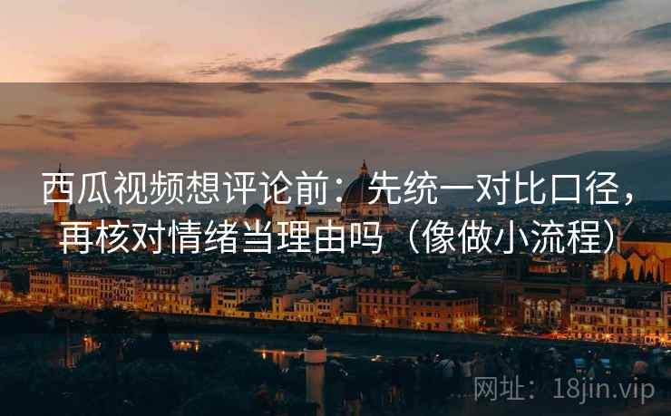 西瓜视频想评论前：先统一对比口径，再核对情绪当理由吗（像做小流程）