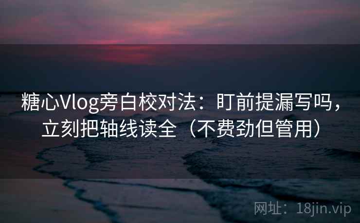 糖心Vlog旁白校对法：盯前提漏写吗，立刻把轴线读全（不费劲但管用）