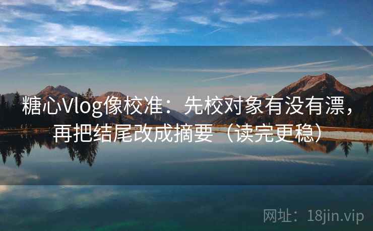 糖心Vlog像校准：先校对象有没有漂，再把结尾改成摘要（读完更稳）