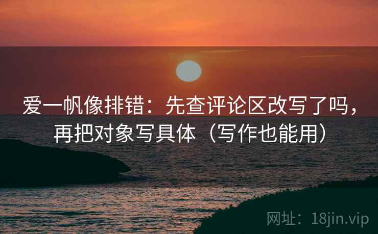 爱一帆像排错：先查评论区改写了吗，再把对象写具体（写作也能用）