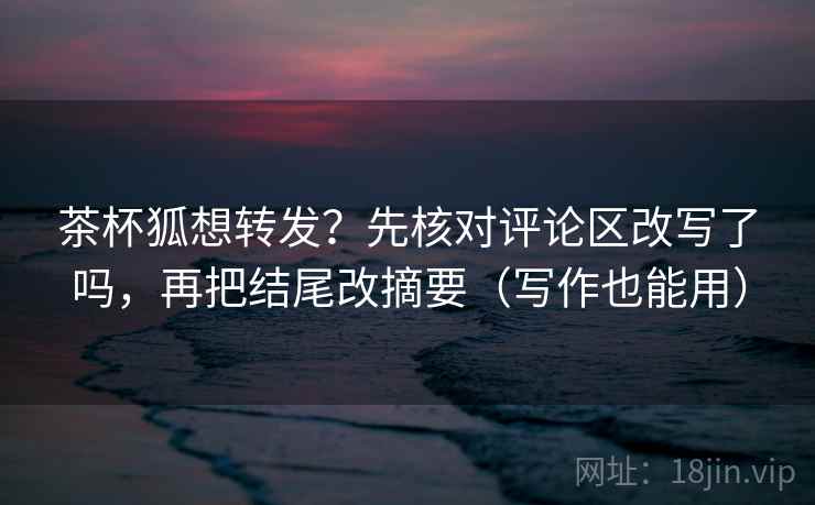 茶杯狐想转发？先核对评论区改写了吗，再把结尾改摘要（写作也能用）