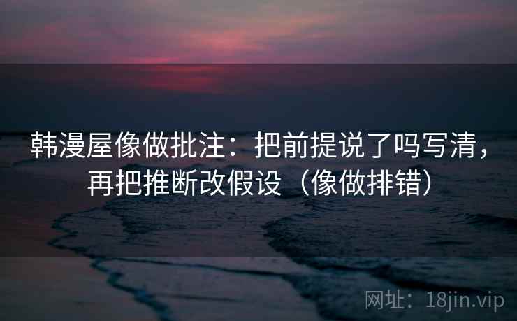 韩漫屋像做批注：把前提说了吗写清，再把推断改假设（像做排错）