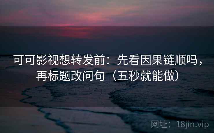 可可影视想转发前：先看因果链顺吗，再标题改问句（五秒就能做）
