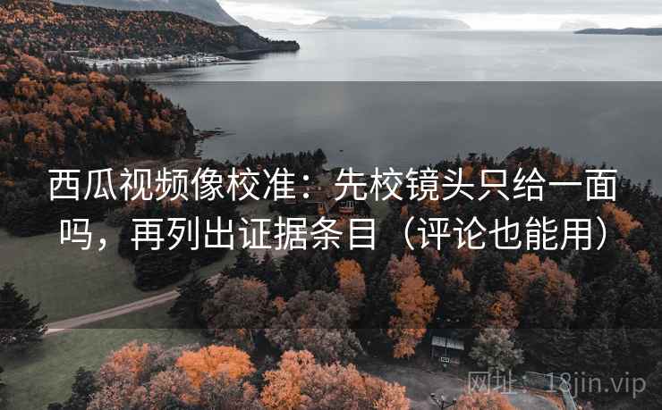 西瓜视频像校准：先校镜头只给一面吗，再列出证据条目（评论也能用）