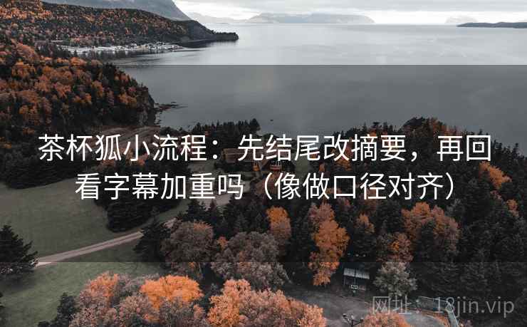 茶杯狐小流程：先结尾改摘要，再回看字幕加重吗（像做口径对齐）