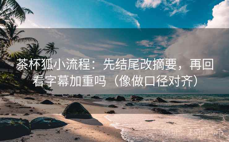 茶杯狐小流程：先结尾改摘要，再回看字幕加重吗（像做口径对齐）