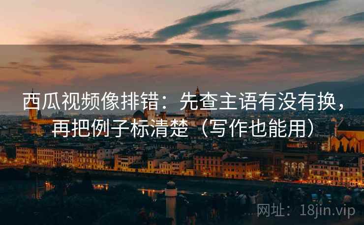 西瓜视频像排错：先查主语有没有换，再把例子标清楚（写作也能用）