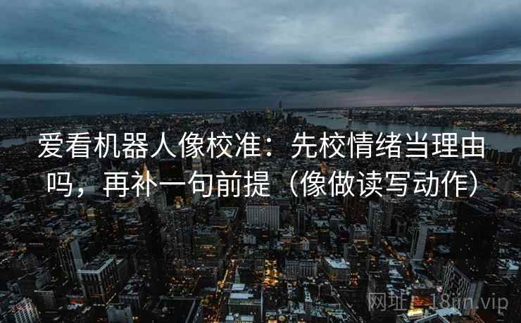 爱看机器人像校准：先校情绪当理由吗，再补一句前提（像做读写动作）