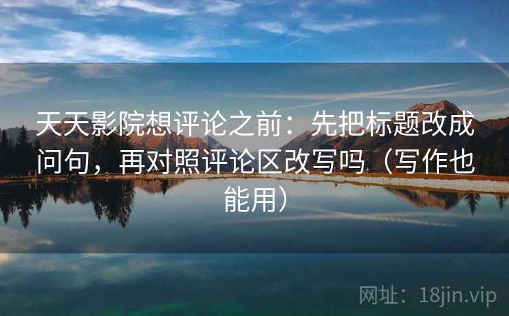 天天影院想评论之前：先把标题改成问句，再对照评论区改写吗（写作也能用）