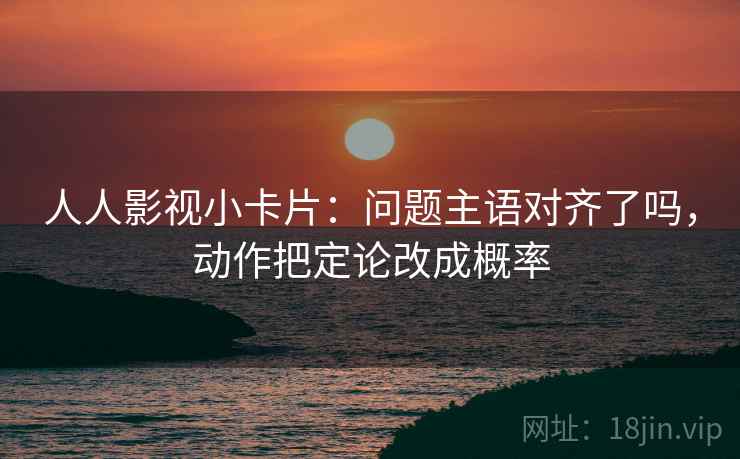 人人影视小卡片：问题主语对齐了吗，动作把定论改成概率