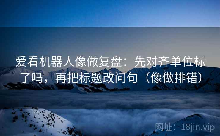 爱看机器人像做复盘：先对齐单位标了吗，再把标题改问句（像做排错）