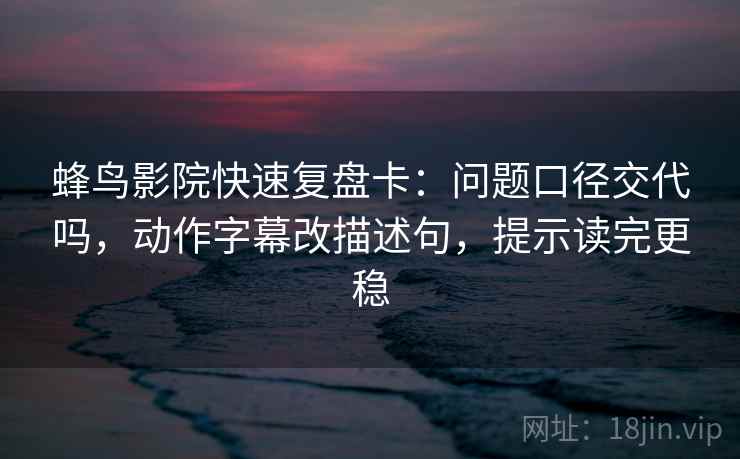 蜂鸟影院快速复盘卡：问题口径交代吗，动作字幕改描述句，提示读完更稳