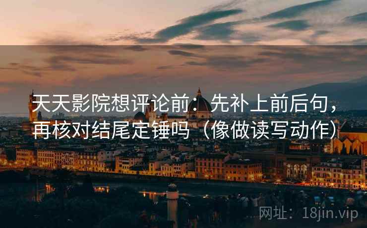 天天影院想评论前：先补上前后句，再核对结尾定锤吗（像做读写动作）