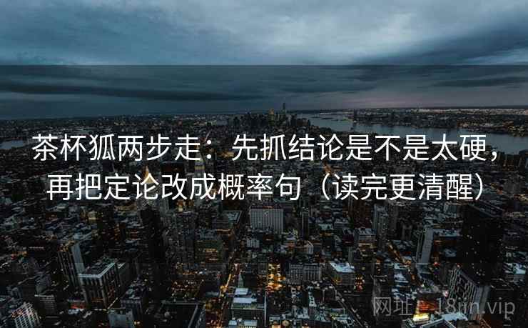 茶杯狐两步走：先抓结论是不是太硬，再把定论改成概率句（读完更清醒）