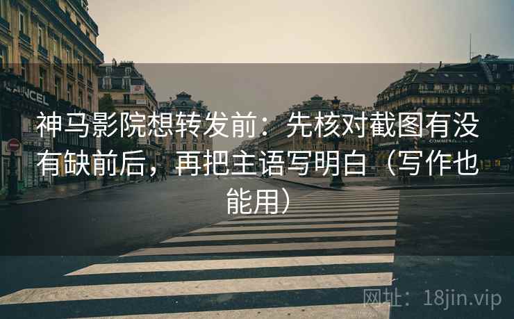 神马影院想转发前：先核对截图有没有缺前后，再把主语写明白（写作也能用）