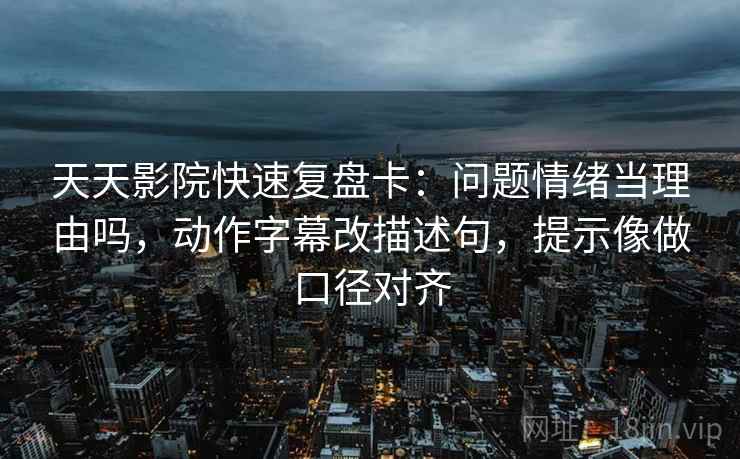 天天影院快速复盘卡：问题情绪当理由吗，动作字幕改描述句，提示像做口径对齐