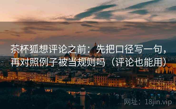 茶杯狐想评论之前：先把口径写一句，再对照例子被当规则吗（评论也能用）