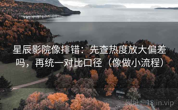 星辰影院像排错：先查热度放大偏差吗，再统一对比口径（像做小流程）