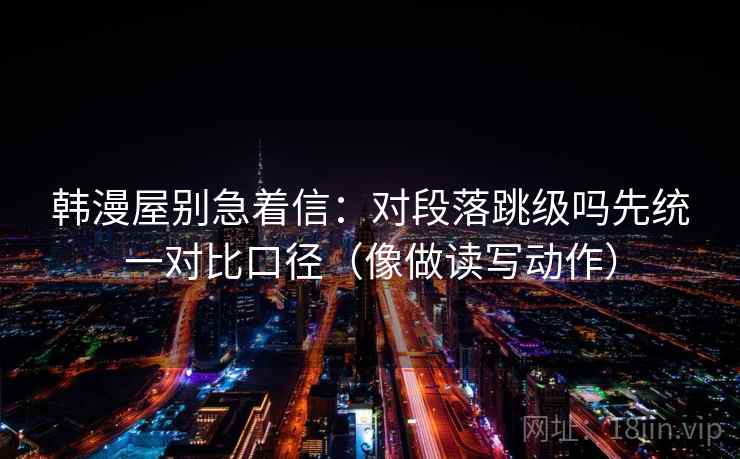 韩漫屋别急着信：对段落跳级吗先统一对比口径（像做读写动作）