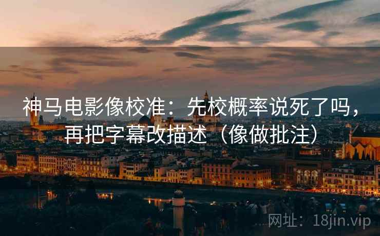 神马电影像校准：先校概率说死了吗，再把字幕改描述（像做批注）