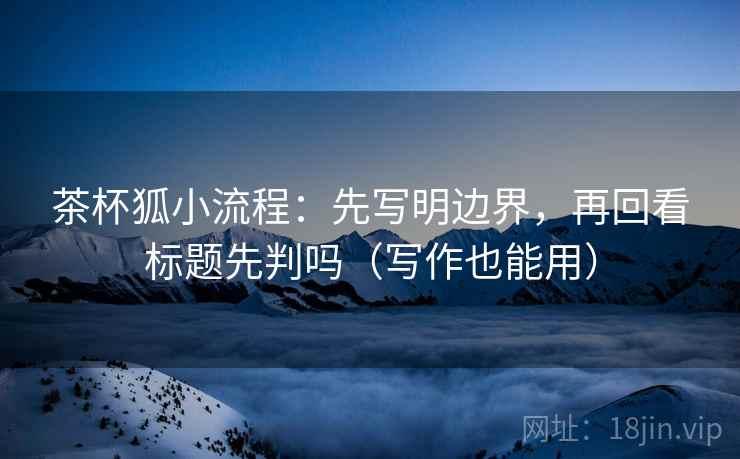 茶杯狐小流程：先写明边界，再回看标题先判吗（写作也能用）