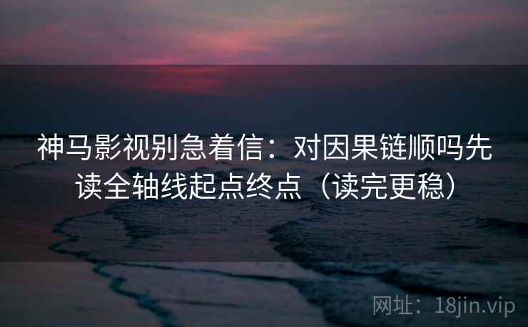 神马影视别急着信：对因果链顺吗先读全轴线起点终点（读完更稳）