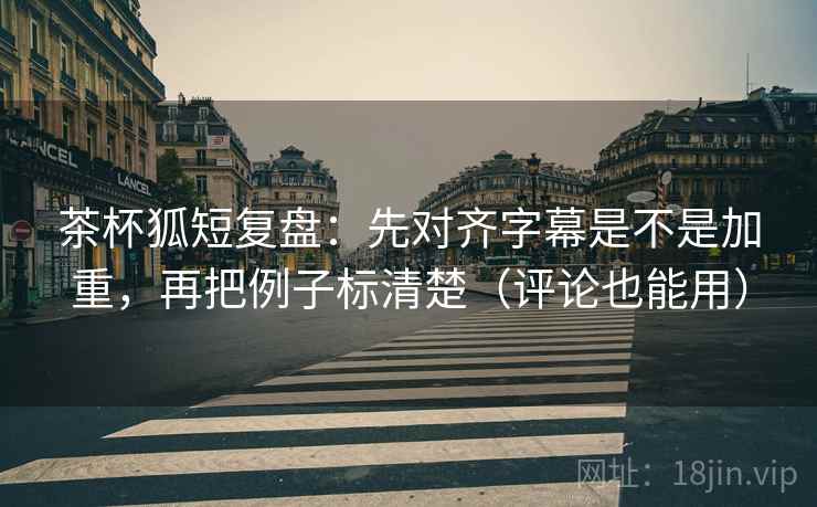 茶杯狐短复盘：先对齐字幕是不是加重，再把例子标清楚（评论也能用）