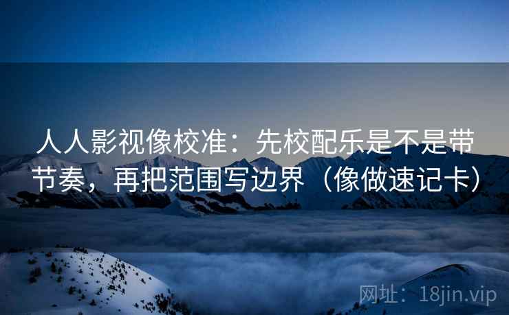 人人影视像校准：先校配乐是不是带节奏，再把范围写边界（像做速记卡）